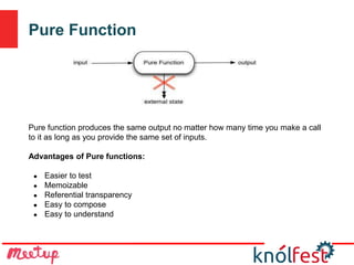 Pure Function
Pure function produces the same output no matter how many time you make a call
to it as long as you provide the same set of inputs.
Advantages of Pure functions:
● Easier to test
● Memoizable
● Referential transparency
● Easy to compose
● Easy to understand
 
