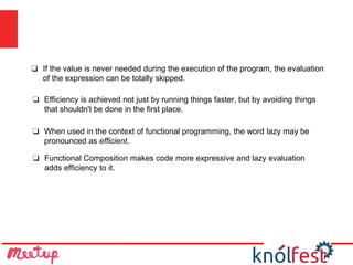 ❏ Functional Composition makes code more expressive and lazy evaluation
adds efficiency to it.
❏ If the value is never needed during the execution of the program, the evaluation
of the expression can be totally skipped.
❏ Efficiency is achieved not just by running things faster, but by avoiding things
that shouldn't be done in the first place.
❏ When used in the context of functional programming, the word lazy may be
pronounced as efficient.
 
