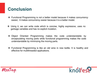 Conclusion
❖ Functional Programming is like an old wine in new bottle. It is healthy and
effective for multithreaded applications.
❖ Functional Programming is not a better model because it makes concurrency
easier; It makes concurrency easier because it is a better model.
❖ Using it, we can write code which is concise, highly expressive, uses no
garbage variables and has no explicit mutation.
❖ Object Oriented Programming makes the code understandable by
encapsulating moving parts while functional programming makes the code
understandable by minimizing the moving parts.
 
