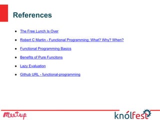 References
● The Free Lunch Is Over
● Robert C Martin - Functional Programming; What? Why? When?
● Functional Programming Basics
● Benefits of Pure Funcitons
● Lazy Evaluation
● Github URL - functional-programming
 