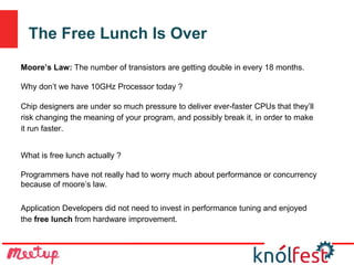 The Free Lunch Is Over
Moore’s Law: The number of transistors are getting double in every 18 months.
Why don’t we have 10GHz Processor today ?
Chip designers are under so much pressure to deliver ever-faster CPUs that they’ll
risk changing the meaning of your program, and possibly break it, in order to make
it run faster.
What is free lunch actually ?
Programmers have not really had to worry much about performance or concurrency
because of moore’s law.
Application Developers did not need to invest in performance tuning and enjoyed
the free lunch from hardware improvement.
 