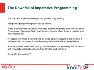 The Downfall of Imperative Programming
The nature of imperative coding is assignment programming.
Assignment programming leads to side effects.
When a function has side effect, you need another method to undo the side effect
For example, Opening a file to read, to undo the side effect, there is need to write
close method etc
An application which is working fine on single core processor but the moment it
runs on multicore system it starts behaving weird and ends up being broken.
Another problem arises from having mutable states. It is extremely difficult to work
with mutability especially when multiple threads start sharing it.
So, what’s the solution ?
 