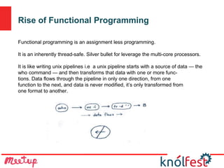 Rise of Functional Programming
Functional programming is an assignment less programming.
It is an inherently thread-safe. Silver bullet for leverage the multi-core processors.
It is like writing unix pipelines i.e a unix pipeline starts with a source of data — the
who command — and then transforms that data with one or more func-
tions. Data flows through the pipeline in only one direction, from one
function to the next, and data is never modified, it’s only transformed from
one format to another.
 