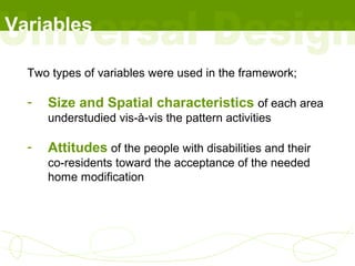 Variables

  Two types of variables were used in the framework;

  -   Size and Spatial characteristics of each area
      understudied vis-à-vis the pattern activities

  -   Attitudes of the people with disabilities and their
      co-residents toward the acceptance of the needed
      home modification
 