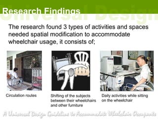 Research Findings
 The research found 3 types of activities and spaces
 needed spatial modification to accommodate
 wheelchair usage, it consists of;




Circulation routes   Shifting of the subjects    Daily activities while sitting
                     between their wheelchairs   on the wheelchair
                     and other furniture
 