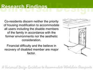 Research Findings

Co-residents discern neither the priority
of housing modification to accommodate
all users including the disable members
   of the family in accordance with the
 former environments nor the aesthetic
              consideration.
   Financial difficulty and the believe in
 recovery of disabled member are major
                    factor.
 