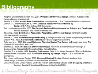 Bibliography
Adaptive Environments Center, Inc., 2001. Principles of Universal Design. [Online] Available: http:
//www.adaptenv.org/universal.
Bednar,M.J.,1977. Barrier-Free Environments. Pennsylvania. U.S.A. Dowden,Hutchinson & Ross,Inc.
Dobkin, I. L. and Peterson, M. J., 1999. Gracious Space: Universal Interiors by
            Design. U.S.A.The McGraw-Hill Companies.
Fair Housing Accessibility, 2000. The Seventh Technical Requirements for Builders and Developers.
            [Online] Available: http: //www.wheelweb.com
Mace R.L. ,1990. Definition of Accessible, Adaptable and Universal Design. [Online] Available:
http://www.design.ncsu.edu.
Mace R.L. ,1999. Universal Design in Housing. [Online] Available: http: //www.adaptenv.org/universal.
Orstein W.S., 1997. Environment and Behavior. Brazil: Sage Publication,Inc.
Peterson, M. J., 1996. Universal Bathroom Planning Design That Adapts to People. New York: The
National Kitchen & Bath Associate”
Steinfeld,E., 1994. The concept of Universal Design. New York. Center for Inclusive Design &
Environmental Access State University of New York at Buffalo.
Steinfeld,E et al.,editor,1999. Enabling Environment. New York. Kluwer Academic / Plenum Publisher.
Steven Winter Associates, 1997. Accessible Housing by Design. Oregon.U.S.A. McGraw-Hill
Companies.
The center for Universal Design, 2000. Universal Design Principle. [Online] Available: http:
//www.design.ncsu.edu: 8120/cud/built env/overview hous.html
United Nation and United Nations Centre for Human Settlements (Habitat). 1981. Designing with Care.
            Sweden. Swedish International Development Authority (SIDA).
 