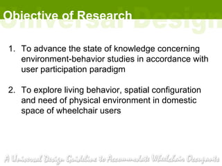 Objective of Research

1. To advance the state of knowledge concerning
   environment-behavior studies in accordance with
   user participation paradigm

2. To explore living behavior, spatial configuration
   and need of physical environment in domestic
   space of wheelchair users
 