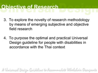 Objective of Research

3. To explore the novelty of research methodology
   by means of emerging subjective and objective
   field research

4. To purpose the optimal and practical Universal
   Design guideline for people with disabilities in
   accordance with the Thai context
 