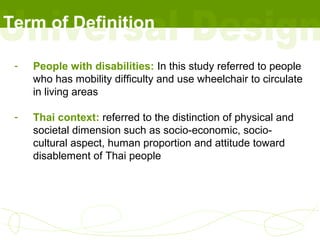 Term of Definition

 -   People with disabilities: In this study referred to people
     who has mobility difficulty and use wheelchair to circulate
     in living areas

 -   Thai context: referred to the distinction of physical and
     societal dimension such as socio-economic, socio-
     cultural aspect, human proportion and attitude toward
     disablement of Thai people
 