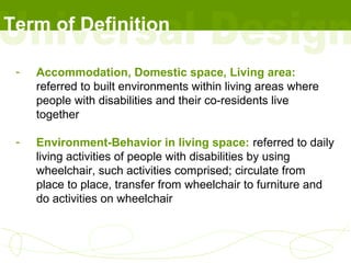 Term of Definition

 -   Accommodation, Domestic space, Living area:
     referred to built environments within living areas where
     people with disabilities and their co-residents live
     together

 -   Environment-Behavior in living space: referred to daily
     living activities of people with disabilities by using
     wheelchair, such activities comprised; circulate from
     place to place, transfer from wheelchair to furniture and
     do activities on wheelchair
 