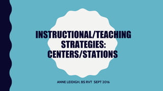 INSTRUCTIONAL/TEACHING
STRATEGIES:
CENTERS/STATIONS
ANNE LEIDIGH, BS RVT SEPT 2016
 