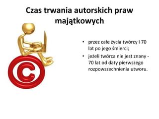 Czas trwania autorskich praw
        majątkowych

              • przez całe życia twórcy i 70
                lat po jego śmierci;
              • jeżeli twórca nie jest znany -
                70 lat od daty pierwszego
                rozpowszechnienia utworu.
 