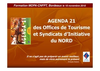 Formation MOPA-CNFPT, Bordeaux le 18 novembre 2010




                    AGENDA 21
              des Offices de Tourisme
              et Syndicats d’Initiative
                     du NORD


        Il ne s’agit pas de préparer un avenir meilleur,
                     mais de vivre autrement le présent
                                             (François Partant)
 
