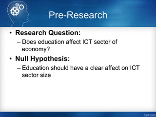 Pre-Research
•  Research Question:
– Does education affect ICT sector of
economy?
•  Null Hypothesis:
– Education should have a clear affect on ICT
sector size
 
