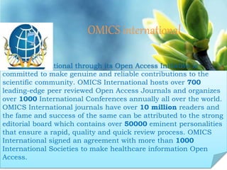 OMICS international
Contact us at: contact.omics@omicsonline.org
OMICS International through its Open Access Initiative is
committed to make genuine and reliable contributions to the
scientific community. OMICS International hosts over 700
leading-edge peer reviewed Open Access Journals and organizes
over 1000 International Conferences annually all over the world.
OMICS International journals have over 10 million readers and
the fame and success of the same can be attributed to the strong
editorial board which contains over 50000 eminent personalities
that ensure a rapid, quality and quick review process. OMICS
International signed an agreement with more than 1000
International Societies to make healthcare information Open
Access.
 