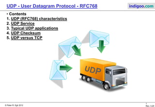 © Peter R. Egli 2015
1/7
Rev. 3.50
UDP - User Datagram Protocol indigoo.com
INTRODUCTION TO USER DATAGRAM PROTOCOL,
A SIMPLE PACKET TRANSPORT SERVICE IN THE
INTERNET PROTOCOL SUITE
PETER R. EGLI
INDIGOO.COM
USER DATAGRAM PROTOCOL
UDP
 