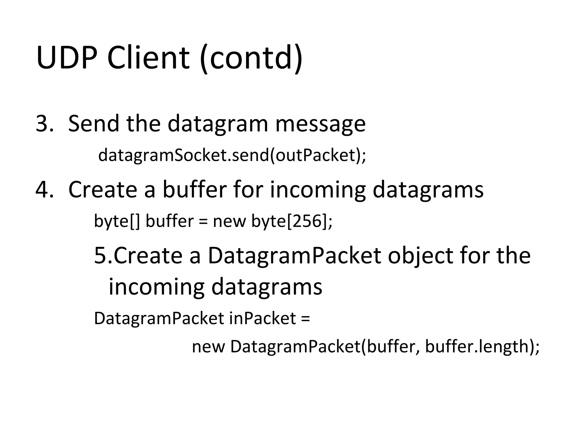UDP Client (contd)
3. Send the datagram message
datagramSocket.send(outPacket);
4. Create a buffer for incoming datagrams
byte[] buffer = new byte[256];
5.Create a DatagramPacket object for the
incoming datagrams
DatagramPacket inPacket =
new DatagramPacket(buffer, buffer.length);
 