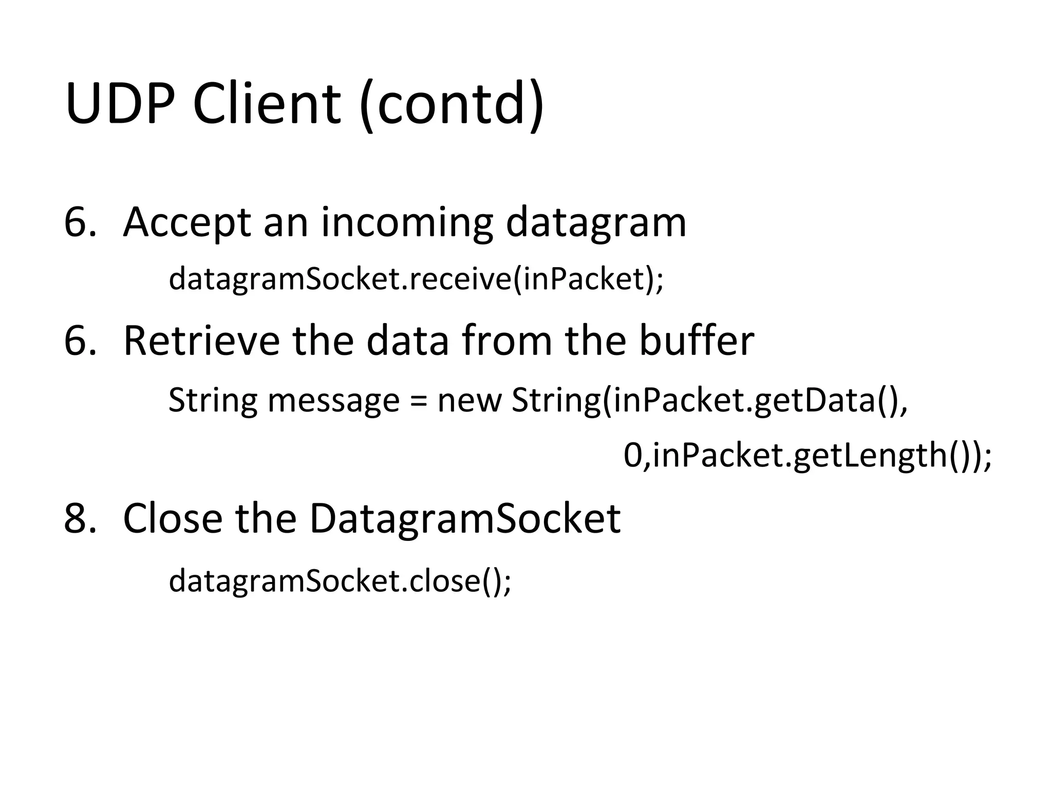 UDP Client (contd)
6. Accept an incoming datagram
datagramSocket.receive(inPacket);
6. Retrieve the data from the buffer
String message = new String(inPacket.getData(),
0,inPacket.getLength());
8. Close the DatagramSocket
datagramSocket.close();
 