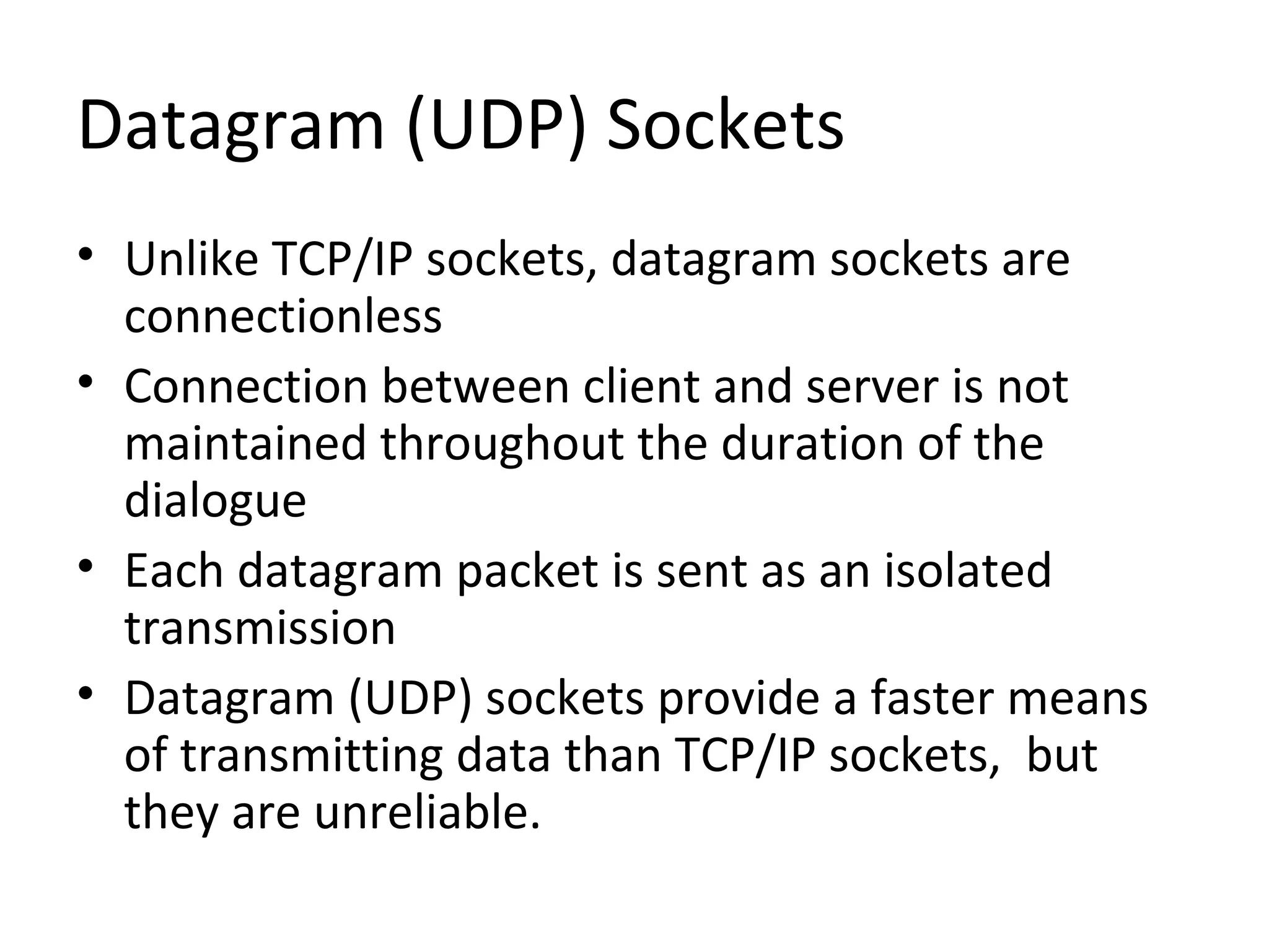 Datagram (UDP) Sockets
• Unlike TCP/IP sockets, datagram sockets are
connectionless
• Connection between client and server is not
maintained throughout the duration of the
dialogue
• Each datagram packet is sent as an isolated
transmission
• Datagram (UDP) sockets provide a faster means
of transmitting data than TCP/IP sockets, but
they are unreliable.
 
