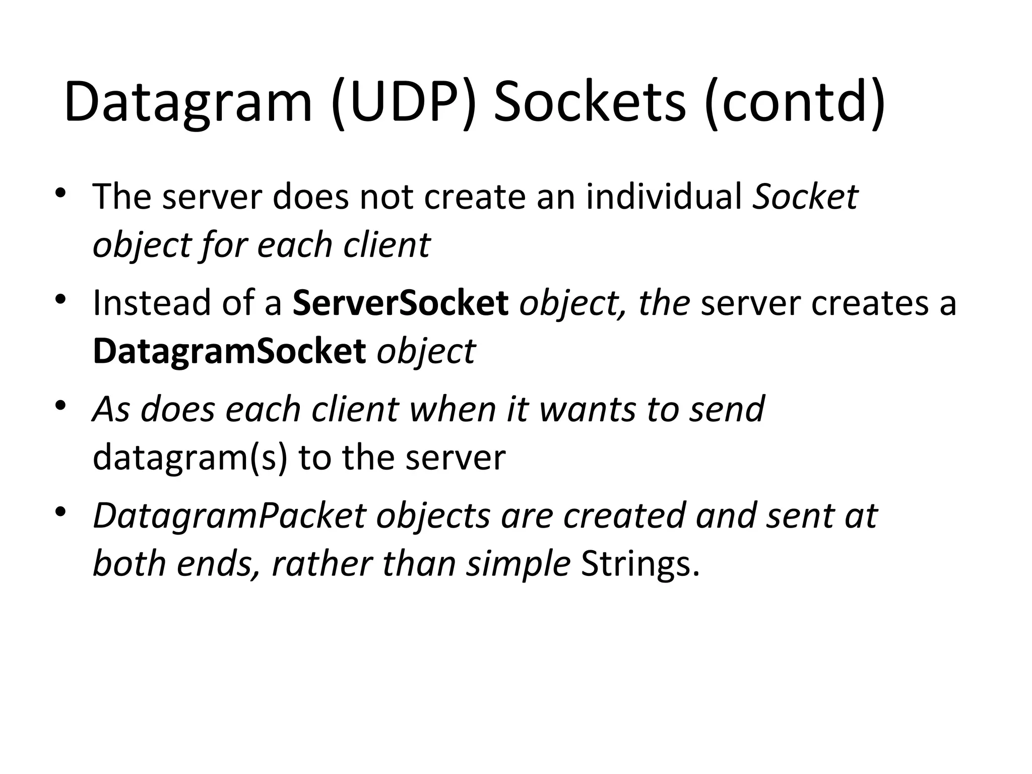 Datagram (UDP) Sockets (contd)
• The server does not create an individual Socket
object for each client
• Instead of a ServerSocket object, the server creates a
DatagramSocket object
• As does each client when it wants to send
datagram(s) to the server
• DatagramPacket objects are created and sent at
both ends, rather than simple Strings.
 