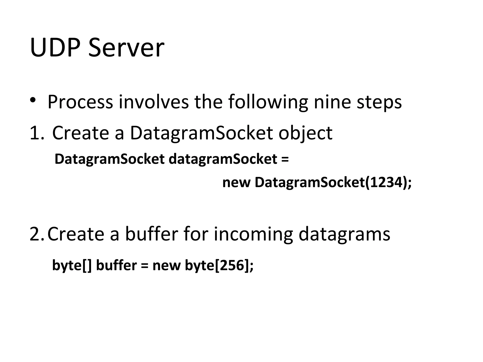 UDP Server
• Process involves the following nine steps
1. Create a DatagramSocket object
DatagramSocket datagramSocket =
new DatagramSocket(1234);
2.Create a buffer for incoming datagrams
byte[] buffer = new byte[256];
 