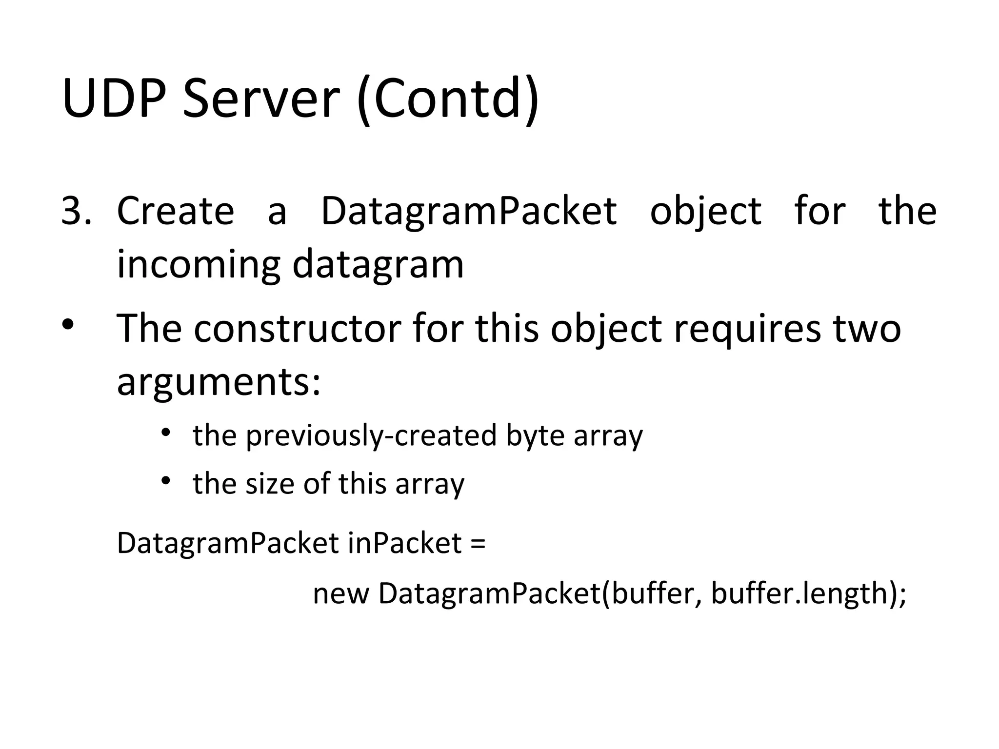 UDP Server (Contd)
3. Create a DatagramPacket object for the
incoming datagram
• The constructor for this object requires two
arguments:
• the previously-created byte array
• the size of this array
DatagramPacket inPacket =
new DatagramPacket(buffer, buffer.length);
 