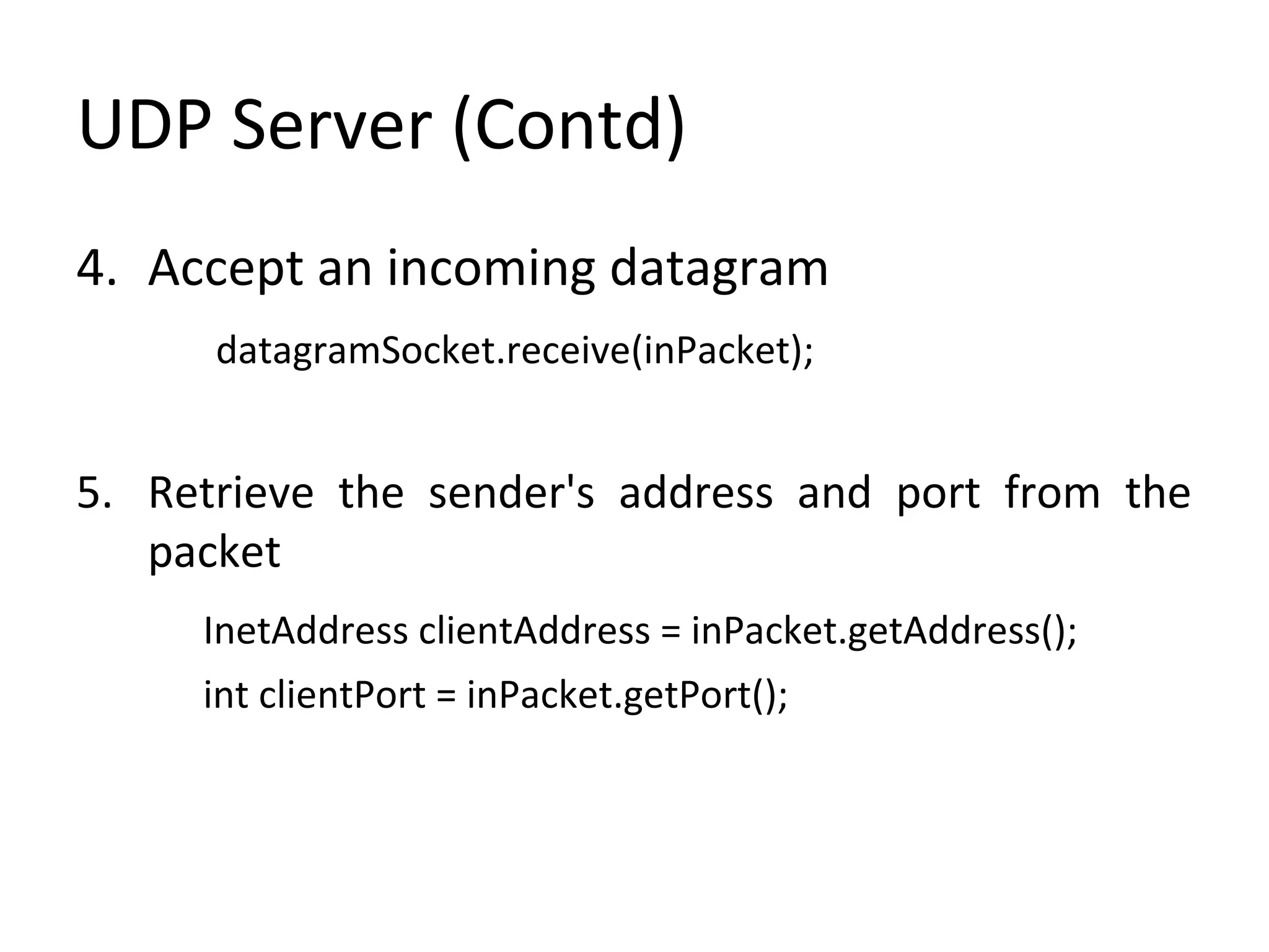UDP Server (Contd)
4. Accept an incoming datagram
datagramSocket.receive(inPacket);
5. Retrieve the sender's address and port from the
packet
InetAddress clientAddress = inPacket.getAddress();
int clientPort = inPacket.getPort();
 
