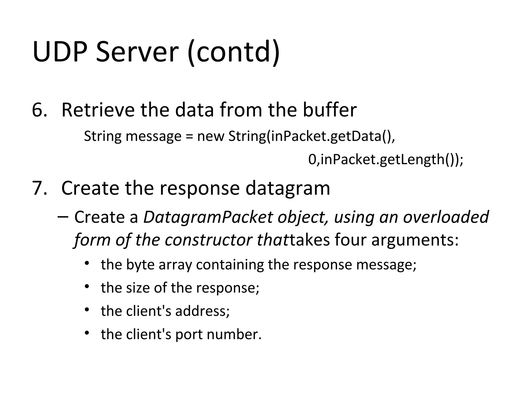 UDP Server (contd)
6. Retrieve the data from the buffer
String message = new String(inPacket.getData(),
0,inPacket.getLength());
7. Create the response datagram
– Create a DatagramPacket object, using an overloaded
form of the constructor thattakes four arguments:
• the byte array containing the response message;
• the size of the response;
• the client's address;
• the client's port number.
 
