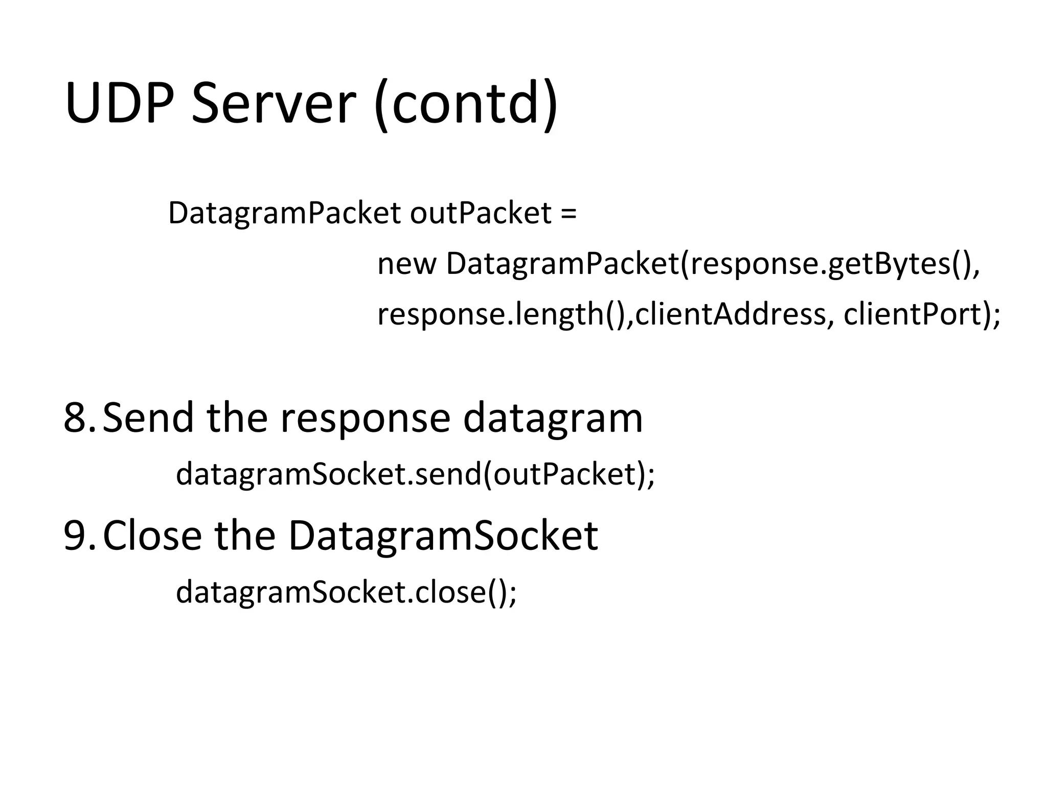 UDP Server (contd)
DatagramPacket outPacket =
new DatagramPacket(response.getBytes(),
response.length(),clientAddress, clientPort);
8.Send the response datagram
datagramSocket.send(outPacket);
9.Close the DatagramSocket
datagramSocket.close();
 