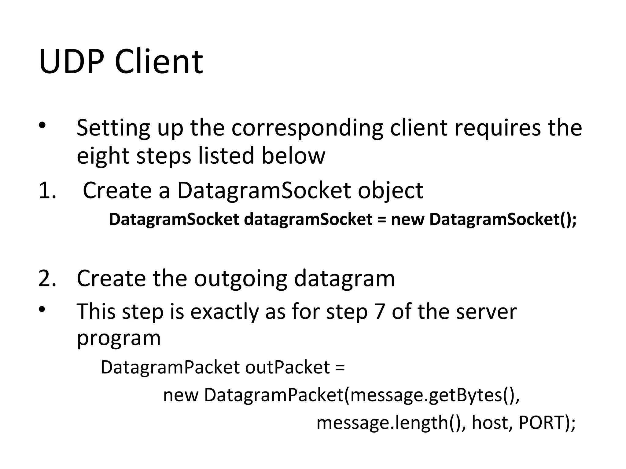 UDP Client
• Setting up the corresponding client requires the
eight steps listed below
1. Create a DatagramSocket object
DatagramSocket datagramSocket = new DatagramSocket();
2. Create the outgoing datagram
• This step is exactly as for step 7 of the server
program
DatagramPacket outPacket =
new DatagramPacket(message.getBytes(),
message.length(), host, PORT);
 