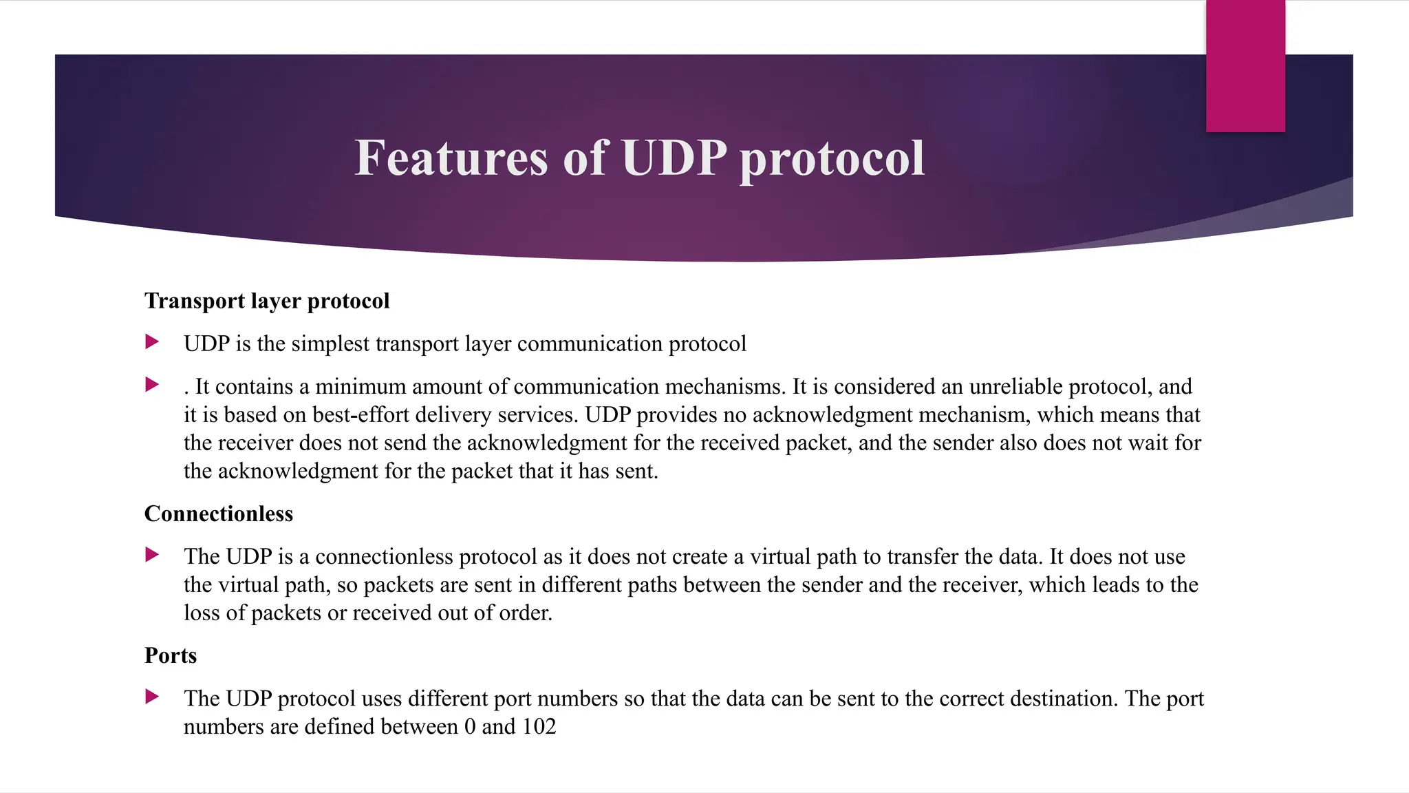 Features of UDP protocol
Transport layer protocol
 UDP is the simplest transport layer communication protocol
 . It contains a minimum amount of communication mechanisms. It is considered an unreliable protocol, and
it is based on best-effort delivery services. UDP provides no acknowledgment mechanism, which means that
the receiver does not send the acknowledgment for the received packet, and the sender also does not wait for
the acknowledgment for the packet that it has sent.
Connectionless
 The UDP is a connectionless protocol as it does not create a virtual path to transfer the data. It does not use
the virtual path, so packets are sent in different paths between the sender and the receiver, which leads to the
loss of packets or received out of order.
Ports
 The UDP protocol uses different port numbers so that the data can be sent to the correct destination. The port
numbers are defined between 0 and 102
 