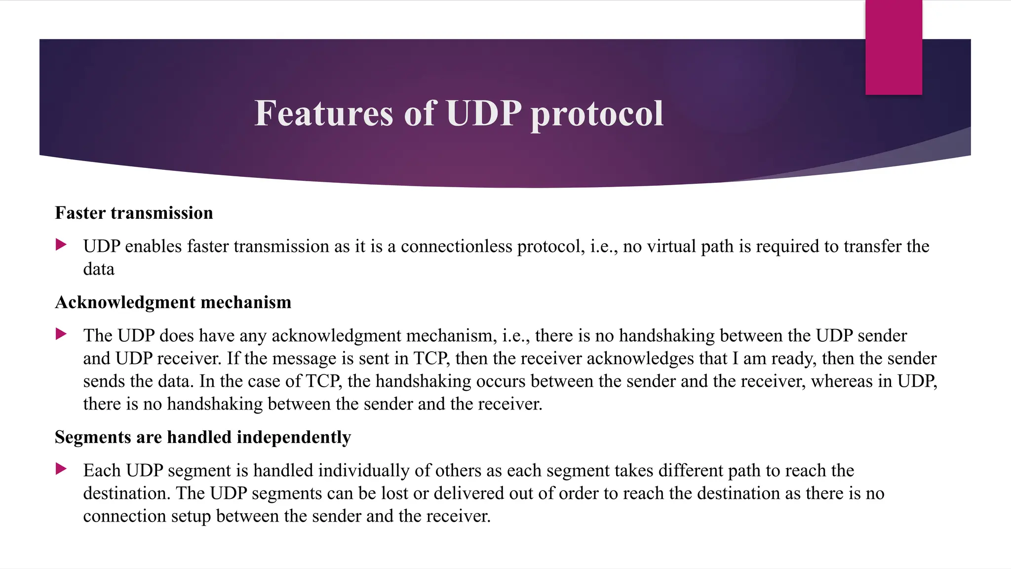 Features of UDP protocol
Faster transmission
 UDP enables faster transmission as it is a connectionless protocol, i.e., no virtual path is required to transfer the
data
Acknowledgment mechanism
 The UDP does have any acknowledgment mechanism, i.e., there is no handshaking between the UDP sender
and UDP receiver. If the message is sent in TCP, then the receiver acknowledges that I am ready, then the sender
sends the data. In the case of TCP, the handshaking occurs between the sender and the receiver, whereas in UDP,
there is no handshaking between the sender and the receiver.
Segments are handled independently
 Each UDP segment is handled individually of others as each segment takes different path to reach the
destination. The UDP segments can be lost or delivered out of order to reach the destination as there is no
connection setup between the sender and the receiver.
 
