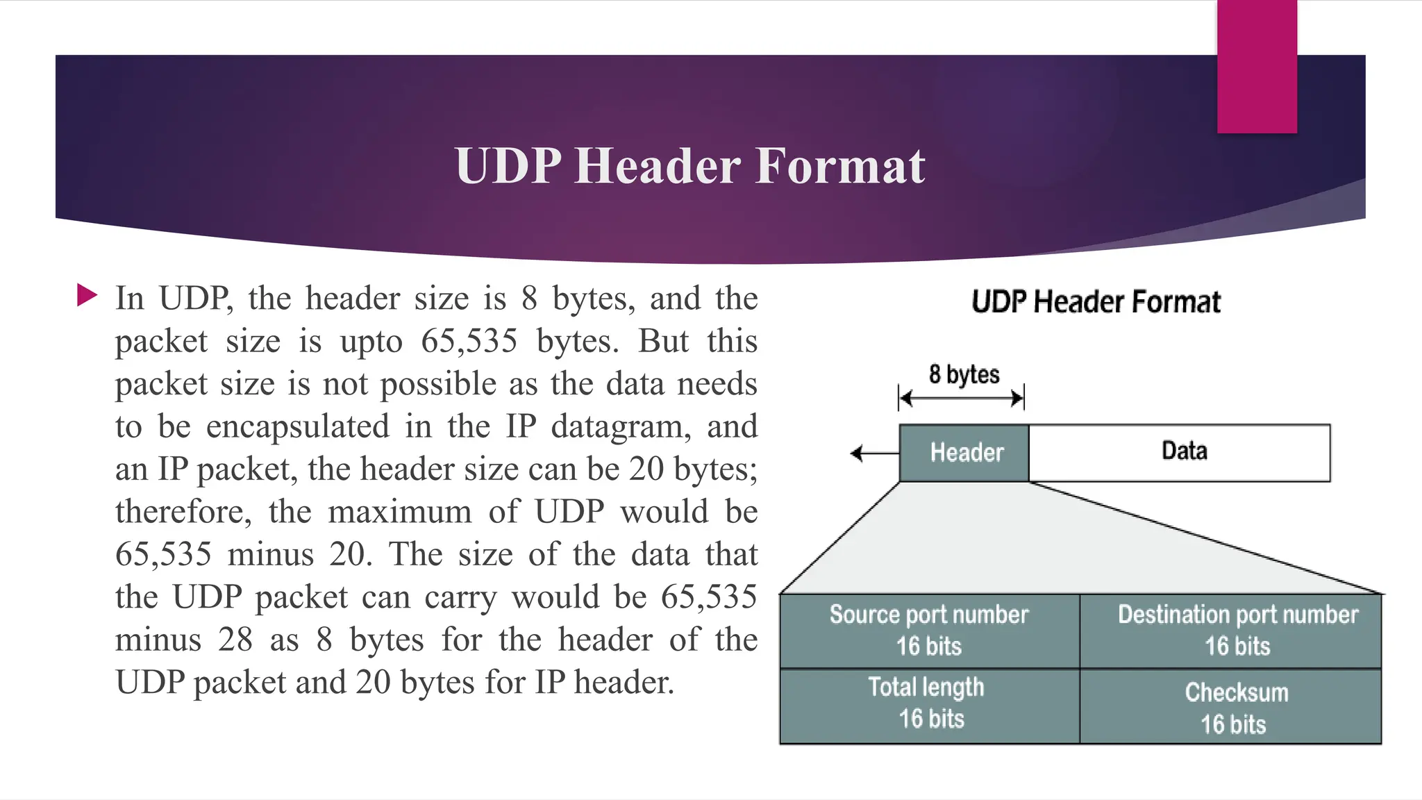 UDP Header Format
 In UDP, the header size is 8 bytes, and the
packet size is upto 65,535 bytes. But this
packet size is not possible as the data needs
to be encapsulated in the IP datagram, and
an IP packet, the header size can be 20 bytes;
therefore, the maximum of UDP would be
65,535 minus 20. The size of the data that
the UDP packet can carry would be 65,535
minus 28 as 8 bytes for the header of the
UDP packet and 20 bytes for IP header.
 