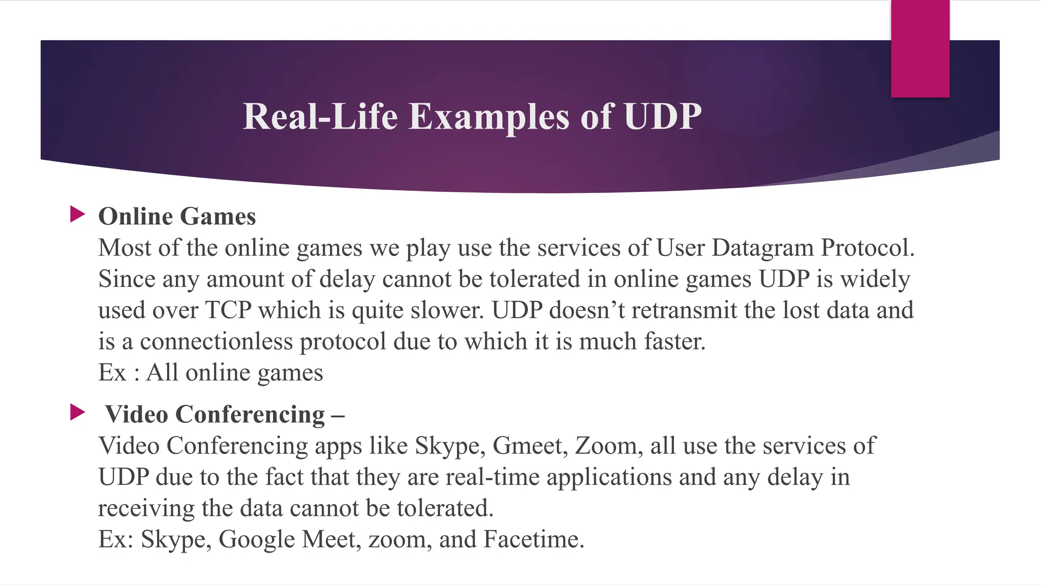 Real-Life Examples of UDP
 Online Games
Most of the online games we play use the services of User Datagram Protocol.
Since any amount of delay cannot be tolerated in online games UDP is widely
used over TCP which is quite slower. UDP doesn’t retransmit the lost data and
is a connectionless protocol due to which it is much faster.
Ex : All online games
 Video Conferencing –
Video Conferencing apps like Skype, Gmeet, Zoom, all use the services of
UDP due to the fact that they are real-time applications and any delay in
receiving the data cannot be tolerated.
Ex: Skype, Google Meet, zoom, and Facetime.
 