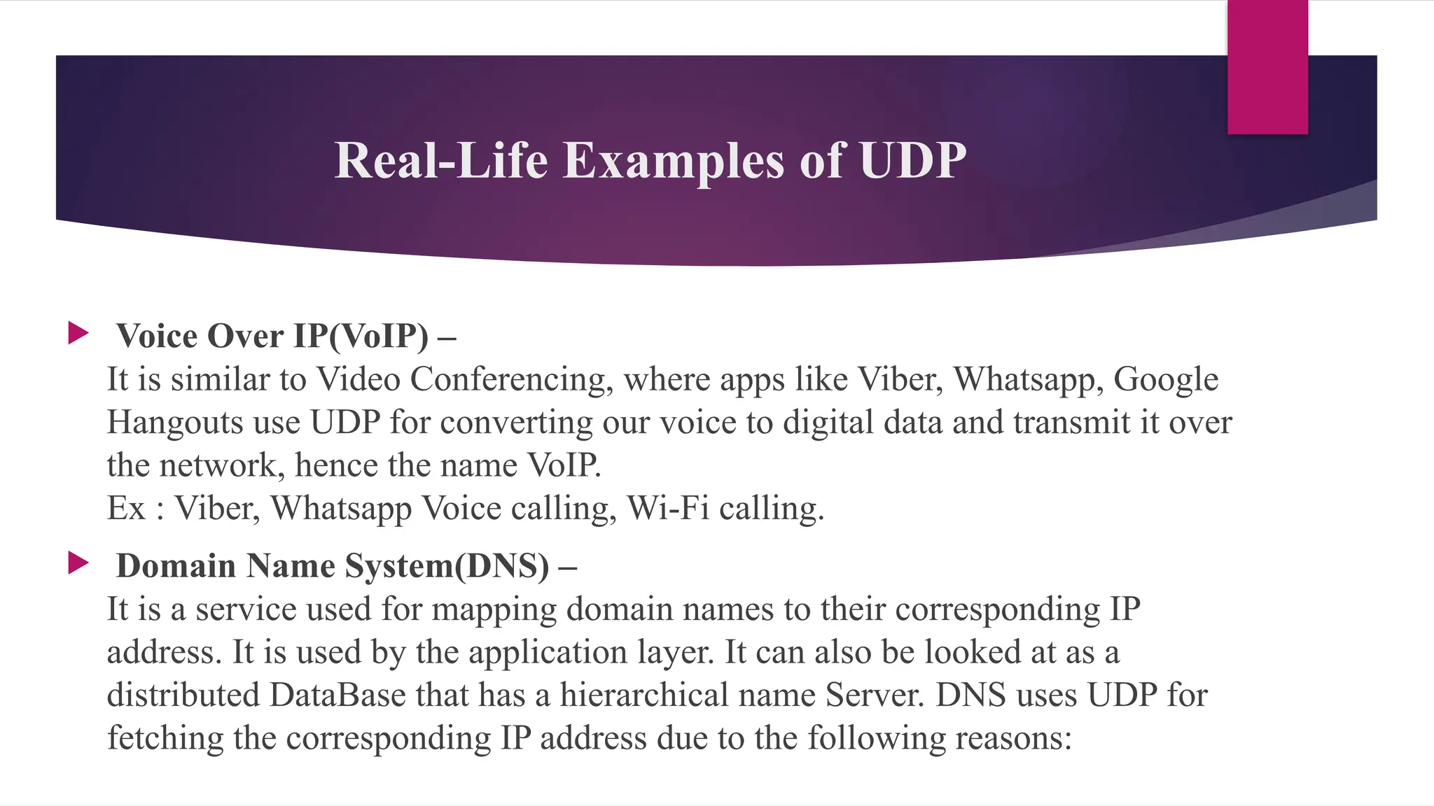 Real-Life Examples of UDP
 Voice Over IP(VoIP) –
It is similar to Video Conferencing, where apps like Viber, Whatsapp, Google
Hangouts use UDP for converting our voice to digital data and transmit it over
the network, hence the name VoIP.
Ex : Viber, Whatsapp Voice calling, Wi-Fi calling.
 Domain Name System(DNS) –
It is a service used for mapping domain names to their corresponding IP
address. It is used by the application layer. It can also be looked at as a
distributed DataBase that has a hierarchical name Server. DNS uses UDP for
fetching the corresponding IP address due to the following reasons:
 
