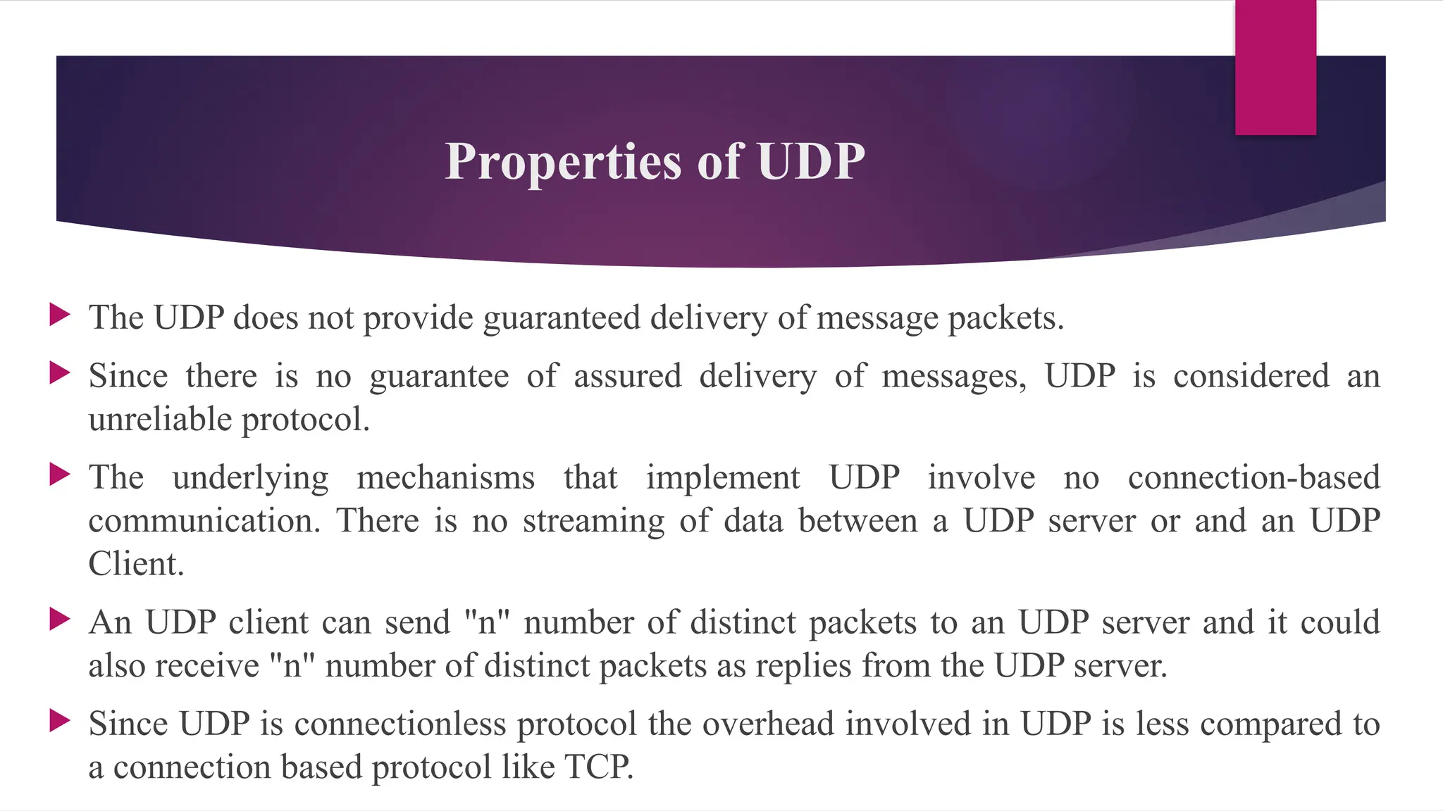 Properties of UDP
 The UDP does not provide guaranteed delivery of message packets.
 Since there is no guarantee of assured delivery of messages, UDP is considered an
unreliable protocol.
 The underlying mechanisms that implement UDP involve no connection-based
communication. There is no streaming of data between a UDP server or and an UDP
Client.
 An UDP client can send "n" number of distinct packets to an UDP server and it could
also receive "n" number of distinct packets as replies from the UDP server.
 Since UDP is connectionless protocol the overhead involved in UDP is less compared to
a connection based protocol like TCP.
 