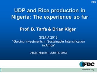 IFDC
UDP and Rice production in
Nigeria: The experience so far
Prof. B. Tarfa & Brian Kiger
GISAIA 2013:
“Guiding Investments in Sustainable Intensification
in Africa”
Abuja, Nigeria – June18, 2013
 