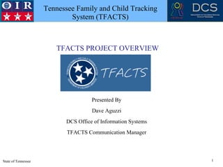 Tennessee Family and Child Tracking
 TRUST   INTEGRITY   RESPECT

                                       System (TFACTS)



                                  TFACTS PROJECT OVERVIEW




                                               Presented By
                                               Dave Aguzzi
                                     DCS Office of Information Systems
                                      TFACTS Communication Manager




State of Tennessee                                                       1
 