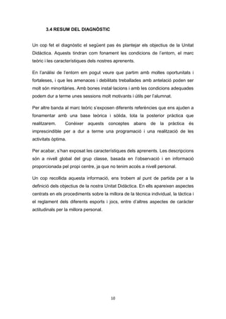 10
3.4 RESUM DEL DIAGNÒSTIC
Un cop fet el diagnòstic el següent pas és plantejar els objectius de la Unitat
Didàctica. Aquests tindran com fonament les condicions de l’entorn, el marc
teòric i les característiques dels nostres aprenents.
En l’anàlisi de l’entorn em pogut veure que partim amb moltes oportunitats i
fortaleses, i que les amenaces i debilitats treballades amb antelació poden ser
molt són minoritàries. Amb bones instal·lacions i amb les condicions adequades
podem dur a terme unes sessions molt motivants i útils per l’alumnat.
Per altre banda al marc teòric s’exposen diferents referències que ens ajuden a
fonamentar amb una base teòrica i sòlida, tota la posterior pràctica que
realitzarem. Conèixer aquests conceptes abans de la pràctica és
imprescindible per a dur a terme una programació i una realització de les
activitats òptima.
Per acabar, s’han exposat les característiques dels aprenents. Les descripcions
són a nivell global del grup classe, basada en l’observació i en informació
proporcionada pel propi centre, ja que no tenim accés a nivell personal.
Un cop recollida aquesta informació, ens trobem al punt de partida per a la
definició dels objectius de la nostra Unitat Didàctica. En ells apareixen aspectes
centrats en els procediments sobre la millora de la tècnica individual, la tàctica i
el reglament dels diferents esports i jocs, entre d’altres aspectes de caràcter
actitudinals per la millora personal.
 