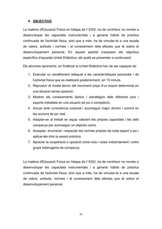 11
4. OBJECTIUS
La matèria d'Educació Física en l'etapa de l' ESO, ha de contribuir no només a
desenvolupar les capacitats instrumentals i a generar hàbits de pràctica
continuada de l'activitat física, sinó que a més, ha de vincular-la a una escala
de valors, actituds i normes i al coneixement dels efectes que té sobre el
desenvolupament personal. En aquest apartat s’exposen els objectius
específics d’aquesta Unitat Didàctica, els quals es presenten a continuació
Els alumnes aprenents, en finalitzar la Unitat Didàctica han de ser capaços de:
1. Executar un escalfament adequat a les característiques personals i de
l’activitat física que es realitzarà posteriorment, en 15 minuts.
2. Reproduir el model tècnic del moviment propi d’un esport determinat en
una situació sense oposició.
3. Mostrar els coneixements tàctics i estratègics dels diferents jocs i
esports treballats en una situació de joc o competició.
4. Actuar amb consciència corporal i aconseguir major domini i control en
les accions de joc real.
5. Adaptar-se al treball en equip valorant les pròpies capacitats i les dels
companys per aconseguir un objectiu comú.
6. Acceptar, enumerar i respectar les normes pròpies de cada esport o joc i
aplicar-les dins la sessió pràctica.
7. Apreciar la cooperació o oposició entre nois i noies indistintament i entre
grups heterogenis de companys.
La matèria d'Educació Física en l'etapa de l' ESO, ha de contribuir no només a
desenvolupar les capacitats instrumentals i a generar hàbits de pràctica
continuada de l'activitat física, sinó que a més, ha de vincular-la a una escala
de valors, actituds, normes i al coneixement dels efectes que té sobre el
desenvolupament personal.
 