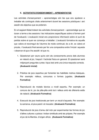 17
6. ACTIVITATS D’ENSENYAMENT – APRENENTATGE
Les activitats d’ensenyament – aprenentatges són les que ens ajudaran a
treballar els continguts citats anteriorment durant les sessions pràctiques i així
assolir els objectius que es pretenen.
En el següent llistat trobem les activitats d’ensenyament – aprenentatge que es
duran a terme a les sessions i les indicacions específiques sobre si formen part
de l’avaluació. L’avaluació inicial ens proporciona informació sobre el punt de
partida sobre el quan es comença a treballar. L’avaluació formativa és aquella
que valora el recorregut de l’alumne de mode continuat, és a dir, es valora el
procés, i l’avaluació final serveix per fer una comparativa entre l’inicial i aquesta
i observar el que s’ha assolit i el que no.
1. Qüestionari per veure quins són els coneixements previs dels alumnes
en relació al joc, l’esport i l’activitat física en general. El qüestionari serà
mitjançant preguntes curtes i tipus test amb una única resposta correcta.
(Avaluació inicial)
2. Pràctica de jocs esportius per fomentar les habilitats motrius bàsiques.
Per exemple: relleus, concursos o formes jugades. (Avaluació
Formativa)
3. Reproducció de models tècnics a nivell esportiu. Per exemple: un
concurs de tir, joc de pilla-pilla amb bot i relleus amb els diferents estils
de natació. (Avaluació Formativa)
4. Execució de jocs tradicionals per tenir un recull d’aquests. Per exemple:
la xarranca, el pica paret i el mocador. (Avaluació Formativa)
5. Reproducció de jocs d’arreu del món per experimentar les formes de joc
d’altres cultures o països i trobar similituds amb les pròpies. Per exemple
el joc de la Mamba, d’origen africà. (Avaluació Formativa)
 