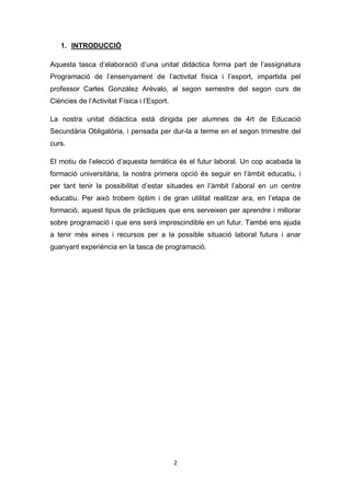 2
1. INTRODUCCIÓ
Aquesta tasca d’elaboració d’una unitat didàctica forma part de l’assignatura
Programació de l’ensenyament de l’activitat física i l’esport, impartida pel
professor Carles González Arévalo, al segon semestre del segon curs de
Ciències de l’Activitat Física i l’Esport.
La nostra unitat didàctica està dirigida per alumnes de 4rt de Educació
Secundària Obligatòria, i pensada per dur-la a terme en el segon trimestre del
curs.
El motiu de l’elecció d’aquesta temàtica és el futur laboral. Un cop acabada la
formació universitària, la nostra primera opció és seguir en l’àmbit educatiu, i
per tant tenir la possibilitat d’estar situades en l’àmbit l’aboral en un centre
educatiu. Per això trobem òptim i de gran utilitat realitzar ara, en l’etapa de
formació, aquest tipus de pràctiques que ens serveixen per aprendre i millorar
sobre programació i que ens serà imprescindible en un futur. També ens ajuda
a tenir més eines i recursos per a la possible situació laboral futura i anar
guanyant experiència en la tasca de programació.
 