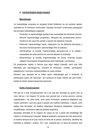 30
9. ESTRATÈGIES DIDÀCTIQUES
Metodologia
La metodologia emprada en aquesta Unitat Didàctica és de caràcter global,
centrada en la formació continuada. Aquesta formació continuada persegueix
els principis metodològics següents:
- Fomentar un aprenentatge ajustat a les necessitats de l’alumnat concret.
- Afavorir l’aprenentatge progressiu, reforçant els coneixements previs i
incidint en els nous fins arribar a assolir els objectius marcats.
- Potenciar l’aprenentatge variat, mitjançant l’ús de diferents tècniques y
recursos d’ensenyament- aprenentatge dins la pràctica.
- Individualitzar el procés d’aprenentatge apropant-nos a la realitat i
necessitats de cada alumne en concret atenent la diversitat.
- Desenvolupar el procés d’aprenentatge de forma vivencial grupal,
validant l’acumulació d’experiències tant individuals i col·lectives
Es proposaran reptes a l’aluma que sigui capaç d’assolir, però que trobi
dificultats per aconseguir-ho, buscant la motivació, varietat, participació,
adaptacions i recursos imprescindibles en cada context.
Pensem que aquesta és la millor opció metodologia per a fomentar la
participació activa de l’alumnat i així extreure el major interès per part d’ells i
també el màxim desenvolupament personal.
Estils d’ensenyament
Pel que fa a l’etil d’ensenyament val a dir que les activitats es guien dins el
marc del joc i de l’esport. El primer ens permet dur a terme accions motrius
organitzades i de caire lúdic, amb opció d’introduir qualsevol adaptació que
creiem pertinent i que ens ajudi a assolir els nostres interessos. L’esport, amb
regles més tancades, es realitza mitjançant situacions adaptades, situacions
simplificades i situacions reals de pràctica esportiva.
Aquestes activitats en la majoria de casos es fan a partir del modelatge del
mestre o d’indicacions d’aquest. Malgrat existeixin moments de més autonomia,
el mestre sempre és el que marca el ritme de la sessió, dinamitza, decideix les
activitats a realitzar i avalua. Tot i així, s’aposta per un tipus de pràctica que
 