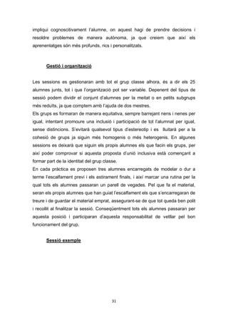 31
impliqui cognoscitivament l’alumne, on aquest hagi de prendre decisions i
resoldre problemes de manera autònoma, ja que creiem que així els
aprenentatges són més profunds, rics i personalitzats.
Gestió i organització
Les sessions es gestionaran amb tot el grup classe alhora, és a dir els 25
alumnes junts, tot i que l’organització pot ser variable. Depenent del tipus de
sessió podem dividir el conjunt d’alumnes per la meitat o en petits subgrups
més reduïts, ja que comptem amb l’ajuda de dos mestres.
Els grups es formaran de manera equitativa, sempre barrejant nens i nenes per
igual, intentant promoure una inclusió i participació de tot l’alumnat per igual,
sense distincions. S’evitarà qualsevol tipus d’estereotip i es lluitarà per a la
cohesió de grups ja siguin més homogenis o més heterogenis. En algunes
sessions es deixarà que siguin els propis alumnes els que facin els grups, per
així poder comprovar si aquesta proposta d’unió inclusiva està començant a
formar part de la identitat del grup classe.
En cada pràctica es proposen tres alumnes encarregats de modelar o dur a
terme l’escalfament previ i els estirament finals, i així marcar una rutina per la
qual tots els alumnes passaran un parell de vegades. Pel que fa el material,
seran els propis alumnes que han guiat l’escalfament els que s’encarregaran de
treure i de guardar el material emprat, assegurant-se de que tot queda ben polit
i recollit al finalitzar la sessió. Conseqüentment tots els alumnes passaran per
aquesta posició i participaran d’aquesta responsabilitat de vetllar pel bon
funcionament del grup.
Sessió exemple
 