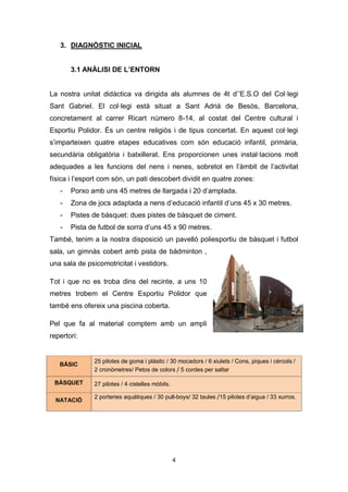 4
3. DIAGNÒSTIC INICIAL
3.1 ANÀLISI DE L’ENTORN
La nostra unitat didàctica va dirigida als alumnes de 4t d’’E.S.O del Col·legi
Sant Gabriel. El col·legi està situat a Sant Adrià de Besòs, Barcelona,
concretament al carrer Ricart número 8-14, al costat del Centre cultural i
Esportiu Polidor. És un centre religiós i de tipus concertat. En aquest col·legi
s’imparteixen quatre etapes educatives com són educació infantil, primària,
secundària obligatòria i batxillerat. Ens proporcionen unes instal·lacions molt
adequades a les funcions del nens i nenes, sobretot en l’àmbit de l’activitat
física i l’esport com són, un pati descobert dividit en quatre zones:
- Porxo amb uns 45 metres de llargada i 20 d’amplada.
- Zona de jocs adaptada a nens d’educació infantil d’uns 45 x 30 metres.
- Pistes de bàsquet: dues pistes de bàsquet de ciment.
- Pista de futbol de sorra d’uns 45 x 90 metres.
També, tenim a la nostra disposició un pavelló poliesportiu de bàsquet i futbol
sala, un gimnàs cobert amb pista de bàdminton ,
una sala de psicomotricitat i vestidors.
Tot i que no es troba dins del recinte, a uns 10
metres trobem el Centre Esportiu Polidor que
també ens ofereix una piscina coberta.
Pel que fa al material comptem amb un ampli
repertori:
BÀSIC
25 pilotes de goma i plàstic / 30 mocadors / 6 xiulets / Cons, piques i cèrcols /
2 cronòmetres/ Petos de colors / 5 cordes per saltar
BÀSQUET 27 pilotes / 4 cistelles mòbils.
NATACIÓ
2 porteries aquàtiques / 30 pull-boys/ 32 taules /15 pilotes d’aigua / 33 xurros.
 