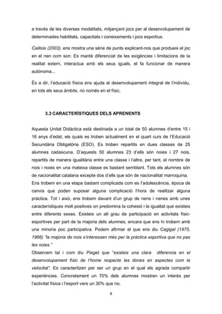 8
a través de les diverses modalitats, mitjançant jocs per al desenvolupament de
determinades habilitats, capacitats i coneixements i jocs esportius.
Caillois (2003), ens mostra una sèrie de punts explicant-nos que produeix el joc
en el nen com son: Es manté diferenciat de les exigències i limitacions de la
realitat extern, interactua amb els seus iguals, el fa funcionar de manera
autònoma...
És a dir, l’educació física ens ajuda al desenvolupament integral de l’individu,
en tots els seus àmbits, no només en el físic.
3.3 CARACTERÍSTIQUES DELS APRENENTS
Aquesta Unitat Didàctica està destinada a un total de 50 alumnes d’entre 15 i
16 anys d’edat, els quals es troben actualment en el quart curs de l’Educació
Secundària Obligatòria (ESO). Es troben repartits en dues classes de 25
alumnes cadascuna. D’aquests 50 alumnes 23 d’ells són noies i 27 nois,
repartits de manera igualitària entre una classe i l’altre, per tant, el nombre de
nois i noies en una mateixa classe es bastant semblant. Tots els alumnes són
de nacionalitat catalana excepte dos d’ells que són de nacionalitat marroquina.
Ens trobem en una etapa bastant complicada com es l’adolescència, època de
canvis que poden suposar alguna complicació l’hora de realitzar alguna
pràctica. Tot i això, ens trobem davant d’un grup de nens i nenes amb unes
característiques molt positives on predomina la cohesió i la igualtat que existeix
entre diferents sexes. Existeix un alt grau de participació en activitats físic-
esportives per part de la majoria dels alumnes, encara que ens hi trobem amb
una minoria poc participativa. Podem afirmar el que ens diu Cagigal (1975,
1966) ”la majoria de nois s’interessen més per la pràctica esportiva que no pas
les noies.”
Observem tal i com diu Piaget que “existeix una clara diferencia en el
desenvolupament físic de l’home respecte les dones en aspectes com la
velocitat”. Es caracteritzen per ser un grup en el qual els agrada compartir
experiències. Concretament un 70% dels alumnes mostren un interès per
l’activitat física i l’esport vers un 30% que no.
 