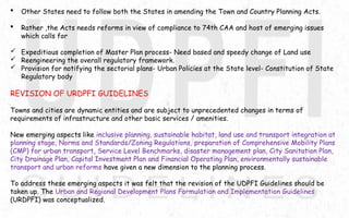  Other States need to follow both the States in amending the Town and Country Planning Acts.
 Rather ,the Acts needs reforms in view of compliance to 74th CAA and host of emerging issues
which calls for
 Expeditious completion of Master Plan process- Need based and speedy change of Land use
 Reengineering the overall regulatory framework.
 Provision for notifying the sectorial plans- Urban Policies at the State level- Constitution of State
Regulatory body
REVISION OF URDPFI GUIDELINES
Towns and cities are dynamic entities and are subject to unprecedented changes in terms of
requirements of infrastructure and other basic services / amenities.
New emerging aspects like inclusive planning, sustainable habitat, land use and transport integration at
planning stage, Norms and Standards/Zoning Regulations, preparation of Comprehensive Mobility Plans
(CMP) for urban transport, Service Level Benchmarks, disaster management plan, City Sanitation Plan,
City Drainage Plan, Capital Investment Plan and Financial Operating Plan, environmentally sustainable
transport and urban reforms have given a new dimension to the planning process.
To address these emerging aspects it was felt that the revision of the UDPFI Guidelines should be
taken up. The Urban and Regional Development Plans Formulation and Implementation Guidelines
(URDPFI) was conceptualized.
 