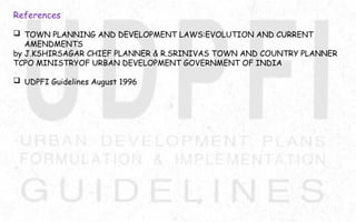 References
 TOWN PLANNING AND DEVELOPMENT LAWS:EVOLUTION AND CURRENT
AMENDMENTS
by J.KSHIRSAGAR CHIEF PLANNER & R.SRINIVAS TOWN AND COUNTRY PLANNER
TCPO MINISTRYOF URBAN DEVELOPMENT GOVERNMENT OF INDIA
 UDPFI Guidelines August 1996
 