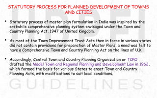 STATUTORY PROCESS FOR PLANNED DEVELOPMENT OF TOWNS
AND CITIES
 Statutory process of master plan formulation in India was inspired by the
erstwhile comprehensive planning system envisaged under the Town and
Country Planning Act, 1947 of United Kingdom.
 As most of the Town Improvement Trust Acts then in force in various states
did not contain provisions for preparation of Master Plans, a need was felt to
have a Comprehensive Town and Country Planning Act on the lines of U.K
 Accordingly, Central Town and Country Planning Organization or TCPO
drafted the Model Town and Regional Planning and Development Law in 1962,
which formed the basis for various States to enact Town and Country
Planning Acts, with modifications to suit local conditions.
 